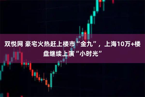 双悦网 豪宅火热赶上楼市“金九”，上海10万+楼盘继续上演“小时光”