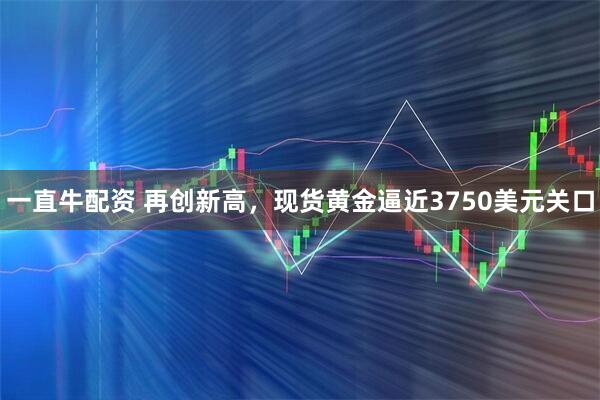 一直牛配资 再创新高，现货黄金逼近3750美元关口