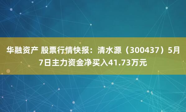 华融资产 股票行情快报：清水源（300437）5月7日主力资金净买入41.73万元