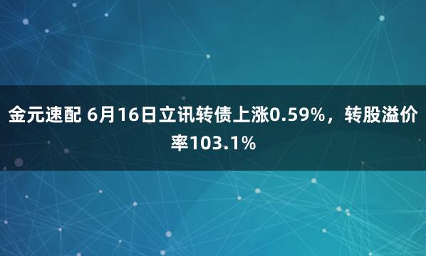 金元速配 6月16日立讯转债上涨0.59%，转股溢价率103.1%