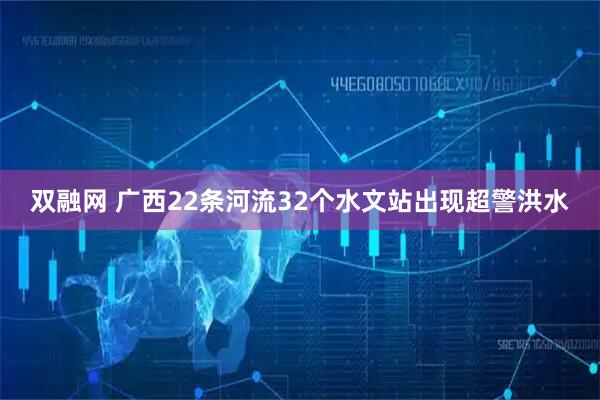 双融网 广西22条河流32个水文站出现超警洪水
