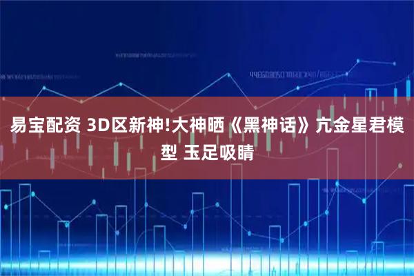 易宝配资 3D区新神!大神晒《黑神话》亢金星君模型 玉足吸睛