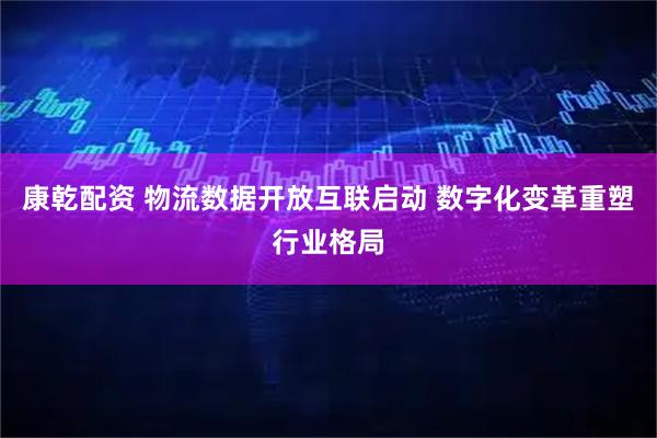 康乾配资 物流数据开放互联启动 数字化变革重塑行业格局