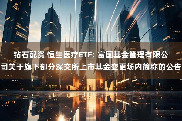 钻石配资 恒生医疗ETF: 富国基金管理有限公司关于旗下部分深交所上市基金变更场内简称的公告