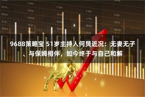 9688策略宝 51岁主持人何炅近况：无妻无子、与保姆相伴，如今终于与自己和解