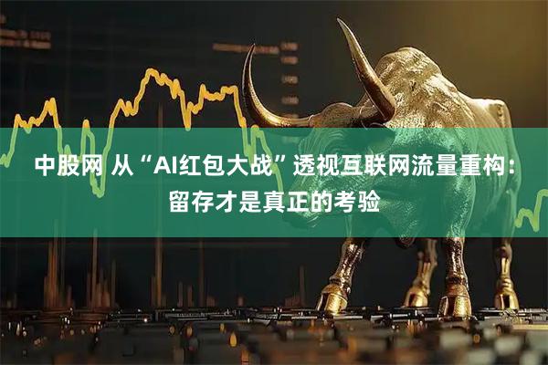中股网 从“AI红包大战”透视互联网流量重构：留存才是真正的考验