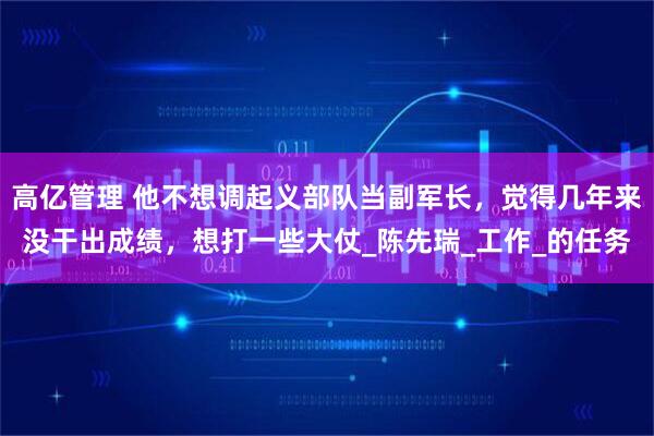 高亿管理 他不想调起义部队当副军长，觉得几年来没干出成绩，想打一些大仗_陈先瑞_工作_的任务