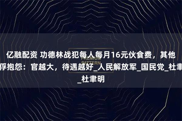 亿融配资 功德林战犯每人每月16元伙食费，其他战俘抱怨：官越大，待遇越好_人民解放军_国民党_杜聿明