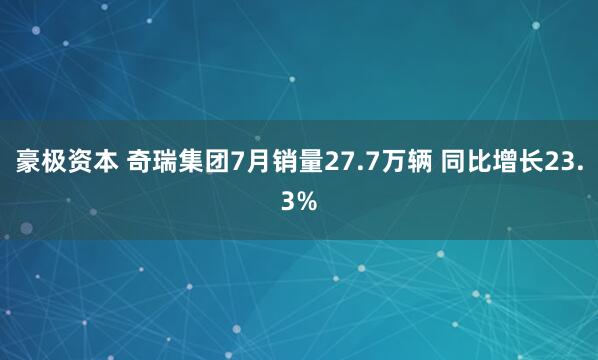 豪极资本 奇瑞集团7月销量27.7万辆 同比增长23.3%